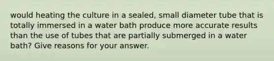 would heating the culture in a sealed, small diameter tube that is totally immersed in a water bath produce more accurate results than the use of tubes that are partially submerged in a water bath? Give reasons for your answer.