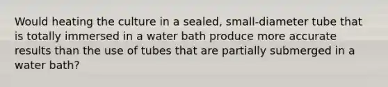 Would heating the culture in a sealed, small-diameter tube that is totally immersed in a water bath produce more accurate results than the use of tubes that are partially submerged in a water bath?