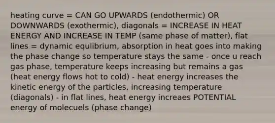 heating curve = CAN GO UPWARDS (endothermic) OR DOWNWARDS (exothermic), diagonals = INCREASE IN HEAT ENERGY AND INCREASE IN TEMP (same phase of matter), flat lines = dynamic equlibrium, absorption in heat goes into making the phase change so temperature stays the same - once u reach gas phase, temperature keeps increasing but remains a gas (heat energy flows hot to cold) - heat energy increases the kinetic energy of the particles, increasing temperature (diagonals) - in flat lines, heat energy increaes POTENTIAL energy of molecuels (phase change)