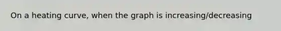 On a heating curve, when the graph is increasing/decreasing