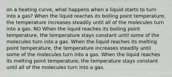 on a heating curve, what happens when a liquid starts to turn into a gas? When the liquid reaches its boiling point temperature, the temperature increases steadily until all of the molecules turn into a gas. NO When the liquid reaches its boiling point temperature, the temperature stays constant until some of the molecules turn into a gas. When the liquid reaches its melting point temperature, the temperature increases steadily until some of the molecules turn into a gas. When the liquid reaches its melting point temperature, the temperature stays constant until all of the molecules turn into a gas.