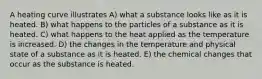 A heating curve illustrates A) what a substance looks like as it is heated. B) what happens to the particles of a substance as it is heated. C) what happens to the heat applied as the temperature is increased. D) the changes in the temperature and physical state of a substance as it is heated. E) the chemical changes that occur as the substance is heated.