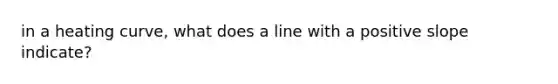 in a heating curve, what does a line with a positive slope indicate?