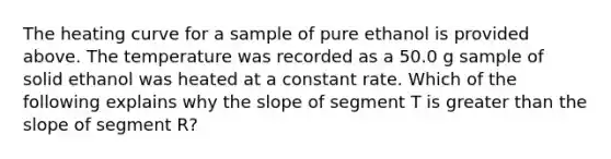 The heating curve for a sample of pure ethanol is provided above. The temperature was recorded as a 50.0 g sample of solid ethanol was heated at a constant rate. Which of the following explains why the slope of segment T is greater than the slope of segment R?