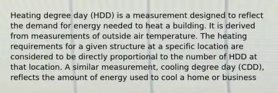 Heating degree day (HDD) is a measurement designed to reflect the demand for energy needed to heat a building. It is derived from measurements of outside air temperature. The heating requirements for a given structure at a specific location are considered to be directly proportional to the number of HDD at that location. A similar measurement, cooling degree day (CDD), reflects the amount of energy used to cool a home or business