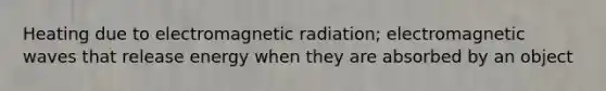 Heating due to electromagnetic radiation; electromagnetic waves that release energy when they are absorbed by an object