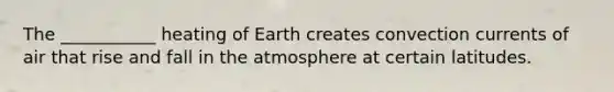 The ___________ heating of Earth creates convection currents of air that rise and fall in the atmosphere at certain latitudes.