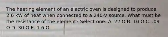 The heating element of an electric oven is designed to produce 2.6 kW of heat when connected to a 240-V source. What must be the resistance of the element? Select one: A. 22 Ω B. 10 Ω C. .09 Ω D. 30 Ω E. 1.6 Ω