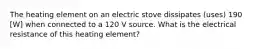 The heating element on an electric stove dissipates (uses) 190 [W] when connected to a 120 V source. What is the electrical resistance of this heating element?