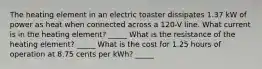 The heating element in an electric toaster dissipates 1.37 kW of power as heat when connected across a 120-V line. What current is in the heating element? _____ What is the resistance of the heating element? _____ What is the cost for 1.25 hours of operation at 8.75 cents per kWh? _____