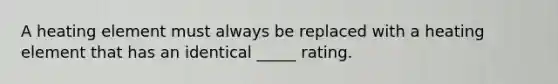 A heating element must always be replaced with a heating element that has an identical _____ rating.