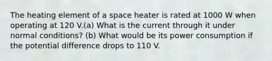 The heating element of a space heater is rated at 1000 W when operating at 120 V.(a) What is the current through it under normal conditions? (b) What would be its power consumption if the potential difference drops to 110 V.