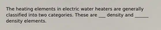 The heating elements in electric water heaters are generally classified into two categories. These are ___ density and ______ density elements.