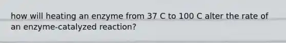 how will heating an enzyme from 37 C to 100 C alter the rate of an enzyme-catalyzed reaction?