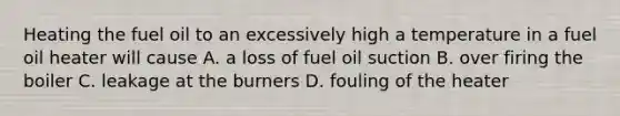 Heating the fuel oil to an excessively high a temperature in a fuel oil heater will cause A. a loss of fuel oil suction B. over firing the boiler C. leakage at the burners D. fouling of the heater