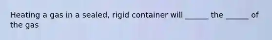 Heating a gas in a sealed, rigid container will ______ the ______ of the gas