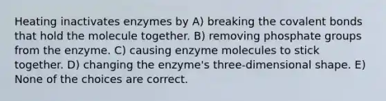 Heating inactivates enzymes by A) breaking the covalent bonds that hold the molecule together. B) removing phosphate groups from the enzyme. C) causing enzyme molecules to stick together. D) changing the enzyme's three-dimensional shape. E) None of the choices are correct.