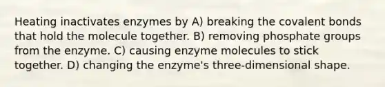 Heating inactivates enzymes by A) breaking the covalent bonds that hold the molecule together. B) removing phosphate groups from the enzyme. C) causing enzyme molecules to stick together. D) changing the enzyme's three-dimensional shape.