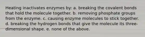 Heating inactivates enzymes by: a. breaking the <a href='https://www.questionai.com/knowledge/kWply8IKUM-covalent-bonds' class='anchor-knowledge'>covalent bonds</a> that hold the molecule together. b. removing phosphate groups from the enzyme. c. causing enzyme molecules to stick together. d. breaking the hydrogen bonds that give the molecule its three-dimensional shape. e. none of the above.