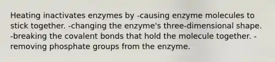 Heating inactivates enzymes by -causing enzyme molecules to stick together. -changing the enzyme's three-dimensional shape. -breaking the covalent bonds that hold the molecule together. -removing phosphate groups from the enzyme.