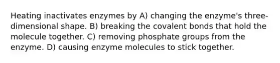 Heating inactivates enzymes by A) changing the enzyme's three-dimensional shape. B) breaking the covalent bonds that hold the molecule together. C) removing phosphate groups from the enzyme. D) causing enzyme molecules to stick together.