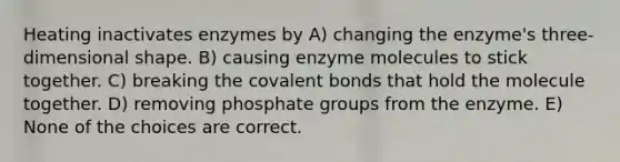 Heating inactivates enzymes by A) changing the enzyme's three-dimensional shape. B) causing enzyme molecules to stick together. C) breaking the covalent bonds that hold the molecule together. D) removing phosphate groups from the enzyme. E) None of the choices are correct.