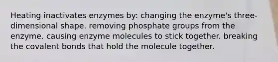 Heating inactivates enzymes by: changing the enzyme's three-dimensional shape. removing phosphate groups from the enzyme. causing enzyme molecules to stick together. breaking the covalent bonds that hold the molecule together.