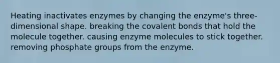 Heating inactivates enzymes by changing the enzyme's three-dimensional shape. breaking the covalent bonds that hold the molecule together. causing enzyme molecules to stick together. removing phosphate groups from the enzyme.