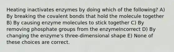 Heating inactivates enzymes by doing which of the following? A) By breaking the covalent bonds that hold the molecule together B) By causing enzyme molecules to stick together C) By removing phosphate groups from the enzymeIncorrect D) By changing the enzyme's three-dimensional shape E) None of these choices are correct.