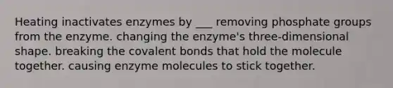 Heating inactivates enzymes by ___ removing phosphate groups from the enzyme. changing the enzyme's three-dimensional shape. breaking the <a href='https://www.questionai.com/knowledge/kWply8IKUM-covalent-bonds' class='anchor-knowledge'>covalent bonds</a> that hold the molecule together. causing enzyme molecules to stick together.