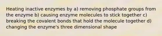 Heating inactive enzymes by a) removing phosphate groups from the enzyme b) causing enzyme molecules to stick together c) breaking the covalent bonds that hold the molecule together d) changing the enzyme's three dimensional shape