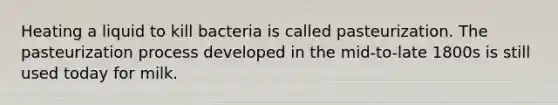 Heating a liquid to kill bacteria is called pasteurization. The pasteurization process developed in the mid-to-late 1800s is still used today for milk.