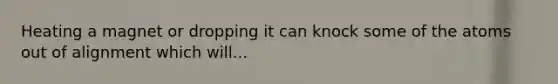 Heating a magnet or dropping it can knock some of the atoms out of alignment which will...