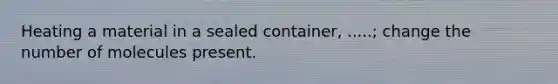 Heating a material in a sealed container, .....; change the number of molecules present.