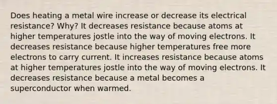 Does heating a metal wire increase or decrease its electrical resistance? Why? It decreases resistance because atoms at higher temperatures jostle into the way of moving electrons. It decreases resistance because higher temperatures free more electrons to carry current. It increases resistance because atoms at higher temperatures jostle into the way of moving electrons. It decreases resistance because a metal becomes a superconductor when warmed.