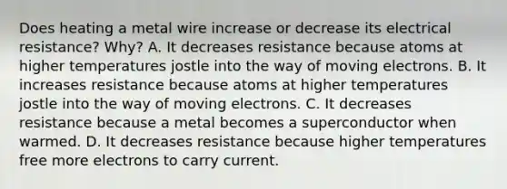 Does heating a metal wire increase or decrease its electrical resistance? Why? A. It decreases resistance because atoms at higher temperatures jostle into the way of moving electrons. B. It increases resistance because atoms at higher temperatures jostle into the way of moving electrons. C. It decreases resistance because a metal becomes a superconductor when warmed. D. It decreases resistance because higher temperatures free more electrons to carry current.