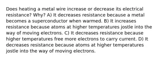 Does heating a metal wire increase or decrease its electrical resistance? Why? A) It decreases resistance because a metal becomes a superconductor when warmed. B) It increases resistance because atoms at higher temperatures jostle into the way of moving electrons. C) It decreases resistance because higher temperatures free more electrons to carry current. D) It decreases resistance because atoms at higher temperatures jostle into the way of moving electrons.