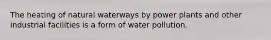 The heating of natural waterways by power plants and other industrial facilities is a form of water pollution.