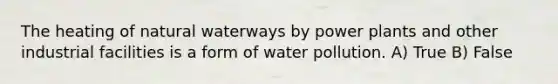 The heating of natural waterways by power plants and other industrial facilities is a form of water pollution. A) True B) False