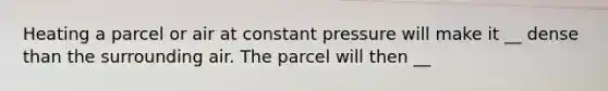 Heating a parcel or air at constant pressure will make it __ dense than the surrounding air. The parcel will then __