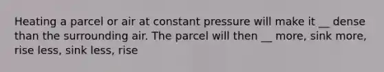 Heating a parcel or air at constant pressure will make it __ dense than the surrounding air. The parcel will then __ more, sink more, rise less, sink less, rise