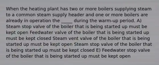 When the heating plant has two or more boilers supplying steam to a common steam supply header and one or more boilers are already in operation the _____ during the warm-up period. A) Steam stop valve of the boiler that is being started up must be kept open Feedwater valve of the boiler that is being started up must be kept closed Steam vent valve of the boiler that is being started up must be kept open Steam stop valve of the boiler that is being started up must be kept closed E) Feedwater stop valve of the boiler that is being started up must be kept open