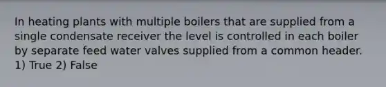 In heating plants with multiple boilers that are supplied from a single condensate receiver the level is controlled in each boiler by separate feed water valves supplied from a common header. 1) True 2) False