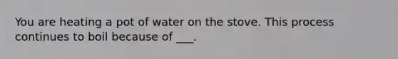 You are heating a pot of water on the stove. This process continues to boil because of ___.