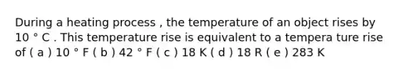 During a heating process , the temperature of an object rises by 10 ° C . This temperature rise is equivalent to a tempera ture rise of ( a ) 10 ° F ( b ) 42 ° F ( c ) 18 K ( d ) 18 R ( e ) 283 K