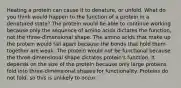 Heating a protein can cause it to denature, or unfold. What do you think would happen to the function of a protein in a denatured state? The protein would be able to continue working because only the sequence of amino acids dictates the function, not the three-dimensional shape. The amino acids that make up the protein would fall apart because the bonds that hold them together are weak. The protein would not be functional because the three-dimensional shape dictates protein's function. It depends on the size of the protein because only large proteins fold into three-dimensional shapes for functionality. Proteins do not fold, so this is unlikely to occur.