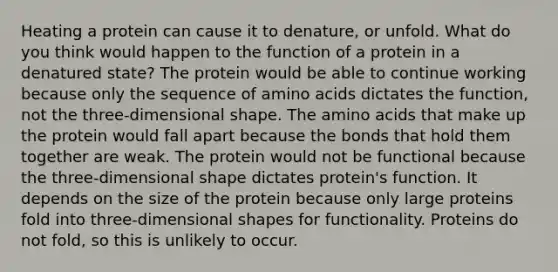 Heating a protein can cause it to denature, or unfold. What do you think would happen to the function of a protein in a denatured state? The protein would be able to continue working because only the sequence of <a href='https://www.questionai.com/knowledge/k9gb720LCl-amino-acids' class='anchor-knowledge'>amino acids</a> dictates the function, not the three-dimensional shape. The amino acids that make up the protein would fall apart because the bonds that hold them together are weak. The protein would not be functional because the three-dimensional shape dictates protein's function. It depends on the size of the protein because only large proteins fold into three-dimensional shapes for functionality. Proteins do not fold, so this is unlikely to occur.