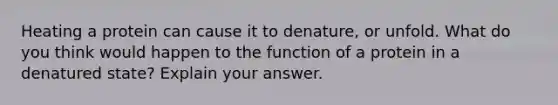 Heating a protein can cause it to denature, or unfold. What do you think would happen to the function of a protein in a denatured state? Explain your answer.