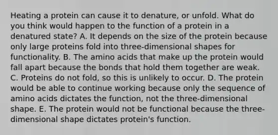 Heating a protein can cause it to denature, or unfold. What do you think would happen to the function of a protein in a denatured state? A. It depends on the size of the protein because only large proteins fold into three-dimensional shapes for functionality. B. The <a href='https://www.questionai.com/knowledge/k9gb720LCl-amino-acids' class='anchor-knowledge'>amino acids</a> that make up the protein would fall apart because the bonds that hold them together are weak. C. Proteins do not fold, so this is unlikely to occur. D. The protein would be able to continue working because only the sequence of amino acids dictates the function, not the three-dimensional shape. E. The protein would not be functional because the three-dimensional shape dictates protein's function.