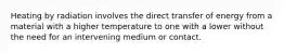 Heating by radiation involves the direct transfer of energy from a material with a higher temperature to one with a lower without the need for an intervening medium or contact.